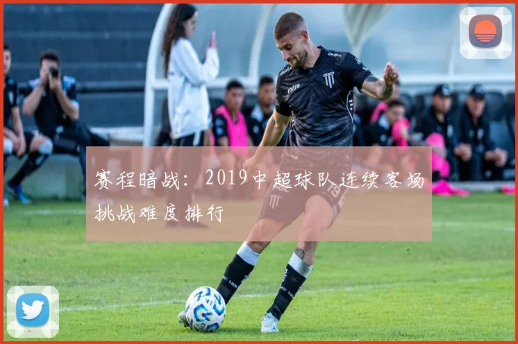 赛程暗战:2019中超球队连续客场挑战难度排行