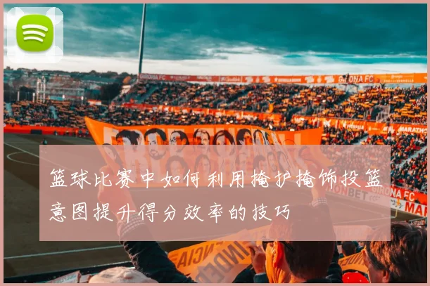 篮球比赛中如何利用掩护掩饰投篮意图提升得分效率的技巧