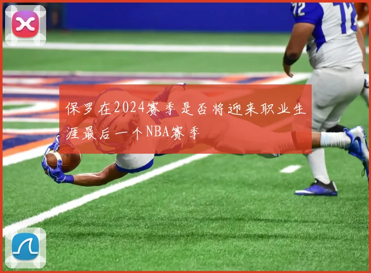 保罗在2024赛季是否将迎来职业生涯最后一个NBA赛季