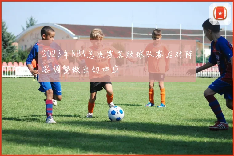 2023年NBA总决赛落败球队赛后对阵容调整做出的回应