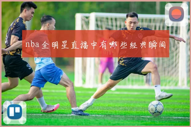 nba全明星直播中有哪些经典瞬间